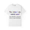Funny Drinking T-Shirt — "You think I am weird now? You should've seen me before I quit drinking!"
