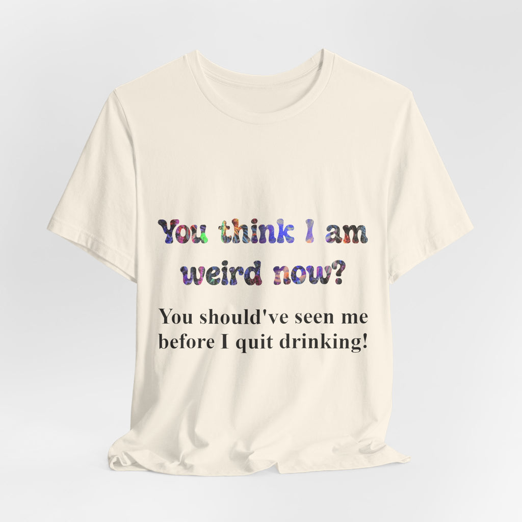 Funny Quote Tee — "You think I am weird now? You should've seen me before I quit drinking!"