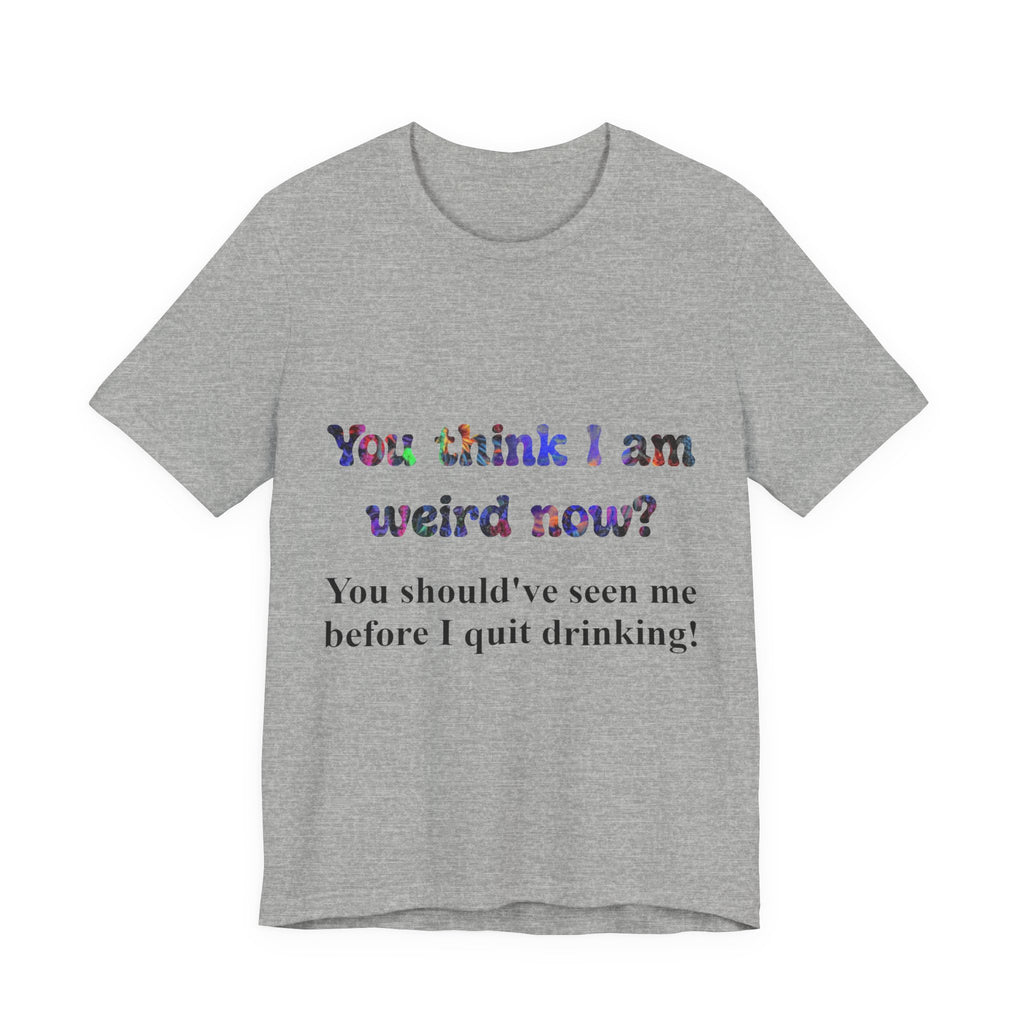 Funny Quote Tee — "You think I am weird now? You should've seen me before I quit drinking!"