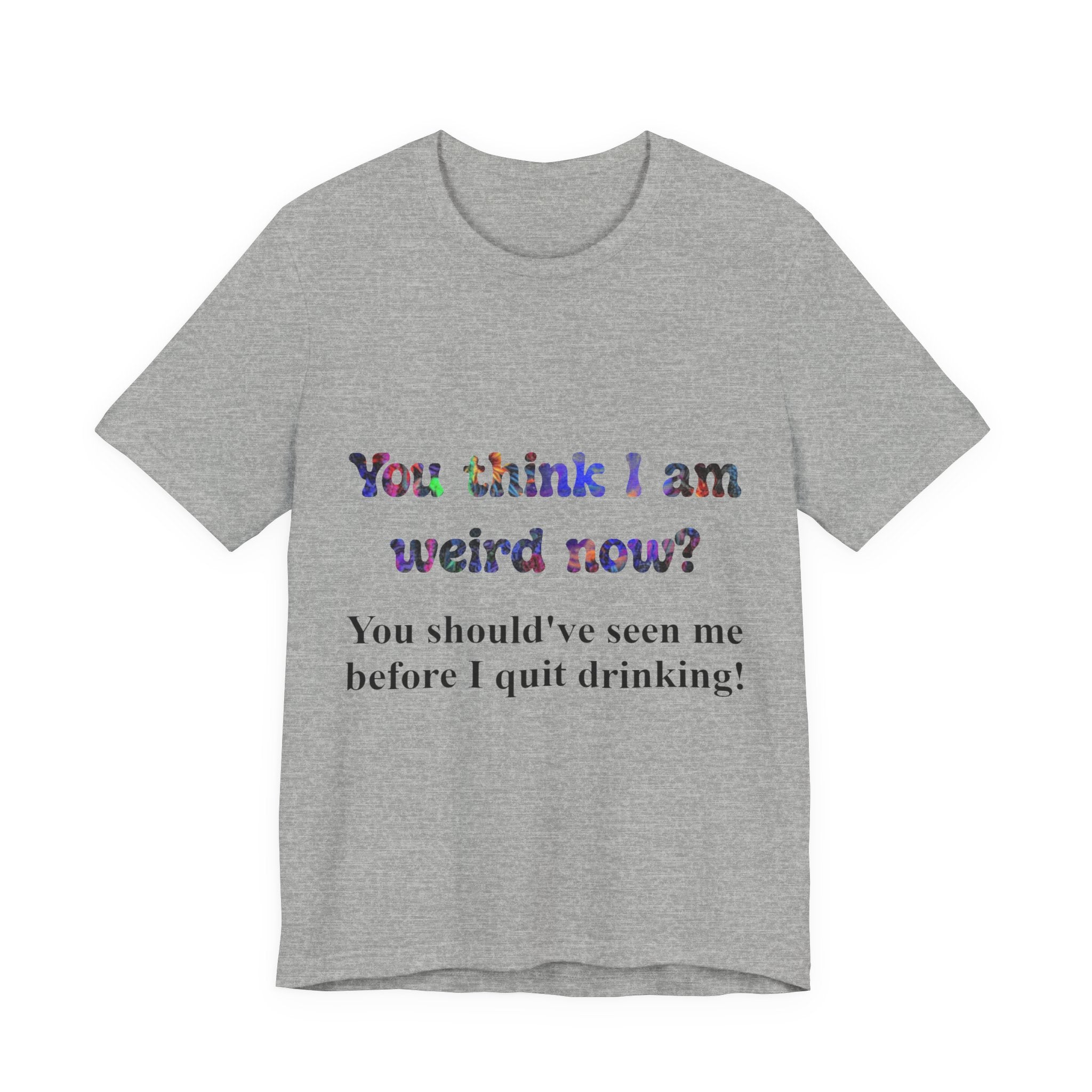 Funny Quote Tee — "You think I am weird now? You should've seen me before I quit drinking!"